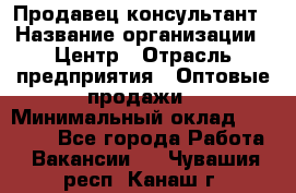 Продавец-консультант › Название организации ­ Центр › Отрасль предприятия ­ Оптовые продажи › Минимальный оклад ­ 20 000 - Все города Работа » Вакансии   . Чувашия респ.,Канаш г.